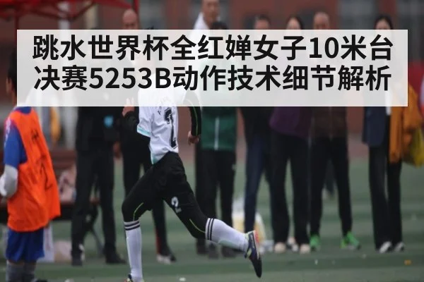 跳水世界杯全红婵女子10米台决赛5253B动作技术细节解析